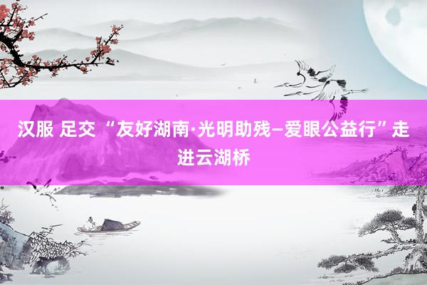 汉服 足交 “友好湖南·光明助残—爱眼公益行”走进云湖桥