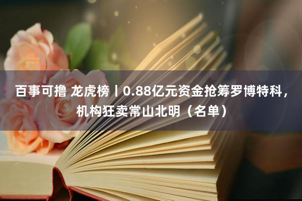 百事可撸 龙虎榜丨0.88亿元资金抢筹罗博特科，机构狂卖常山北明（名单）