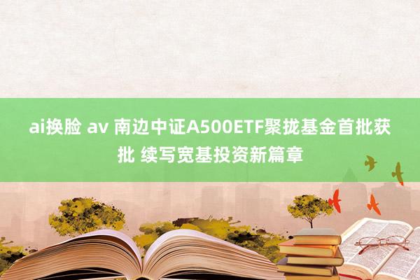 ai换脸 av 南边中证A500ETF聚拢基金首批获批 续写宽基投资新篇章