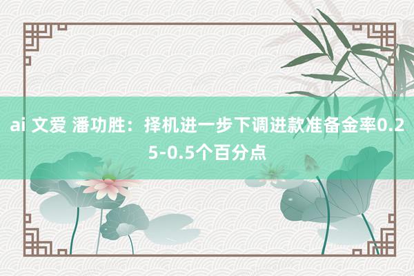 ai 文爱 潘功胜：择机进一步下调进款准备金率0.25-0.5个百分点