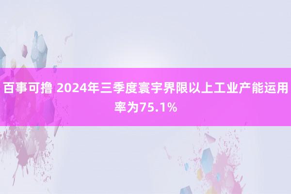百事可撸 2024年三季度寰宇界限以上工业产能运用率为75.1%
