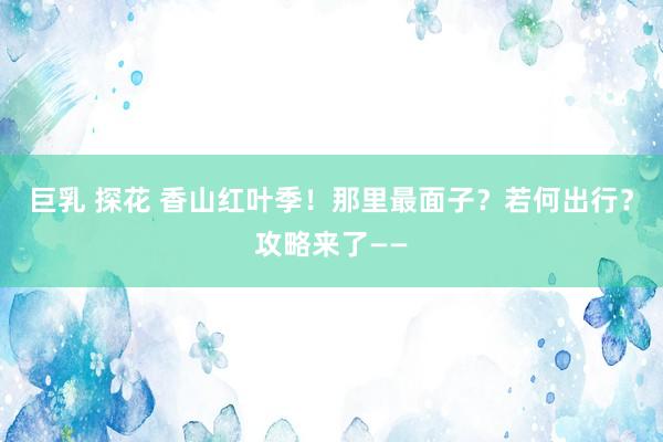 巨乳 探花 香山红叶季！那里最面子？若何出行？攻略来了——