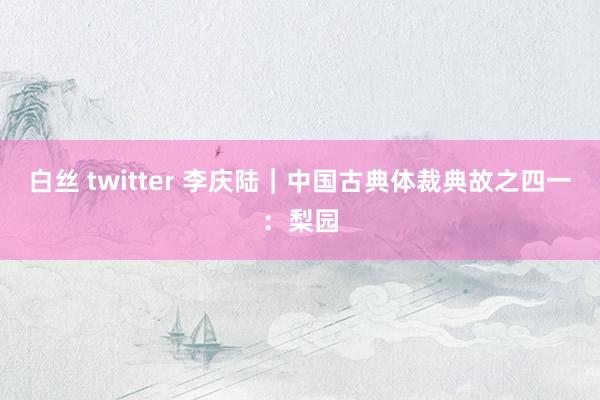 白丝 twitter 李庆陆｜中国古典体裁典故之四一：梨园