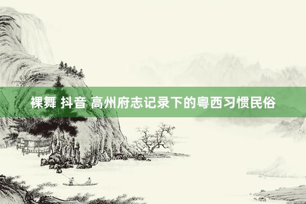 裸舞 抖音 高州府志记录下的粤西习惯民俗