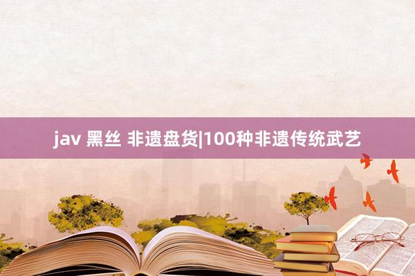 jav 黑丝 非遗盘货|100种非遗传统武艺