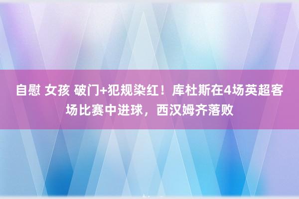 自慰 女孩 破门+犯规染红！库杜斯在4场英超客场比赛中进球，西汉姆齐落败