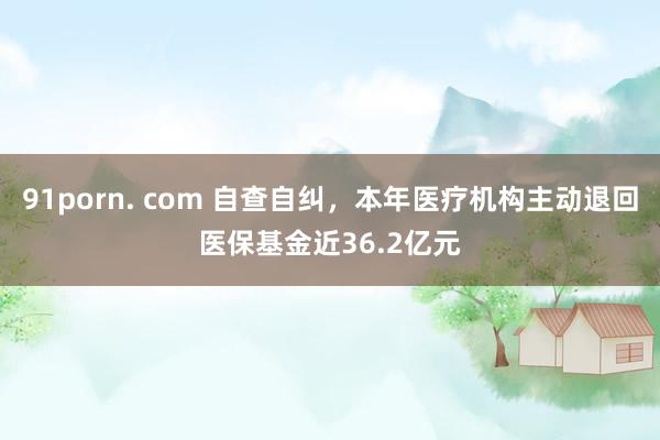 91porn. com 自查自纠，本年医疗机构主动退回医保基金近36.2亿元