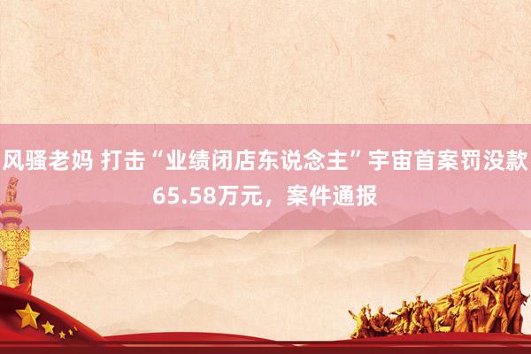风骚老妈 打击“业绩闭店东说念主”宇宙首案罚没款65.58万元，案件通报
