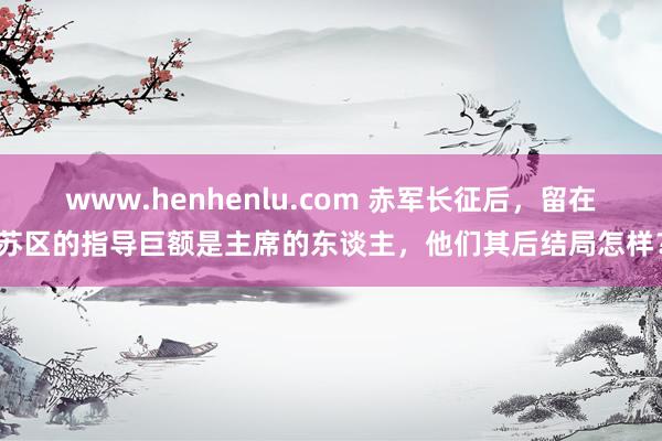 www.henhenlu.com 赤军长征后，留在苏区的指导巨额是主席的东谈主，他们其后结局怎样？