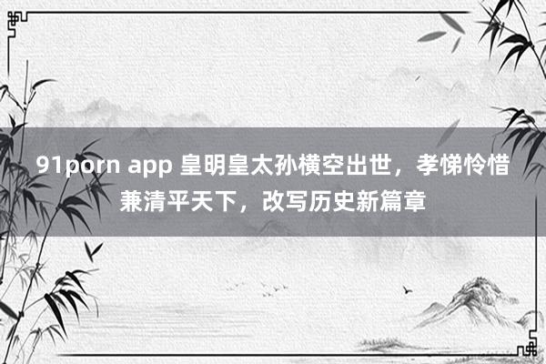 91porn app 皇明皇太孙横空出世，孝悌怜惜兼清平天下，改写历史新篇章