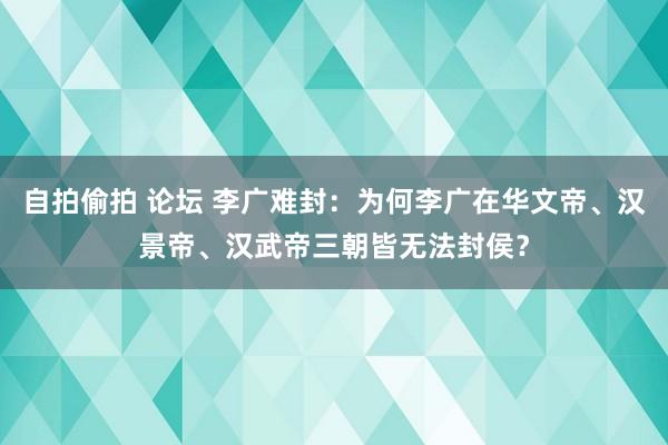 自拍偷拍 论坛 李广难封：为何李广在华文帝、汉景帝、汉武帝三朝皆无法封侯？