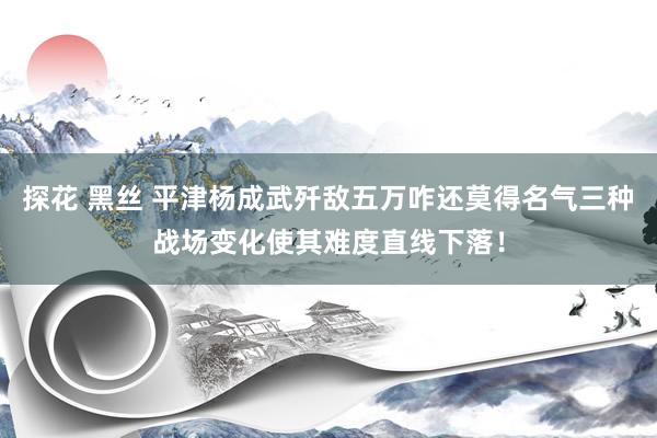 探花 黑丝 平津杨成武歼敌五万咋还莫得名气三种战场变化使其难度直线下落！