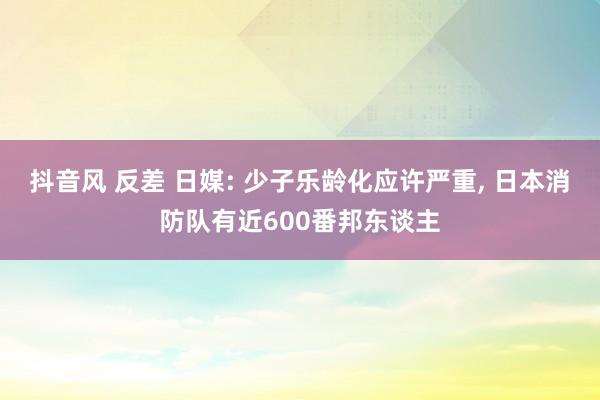 抖音风 反差 日媒: 少子乐龄化应许严重， 日本消防队有近600番邦东谈主