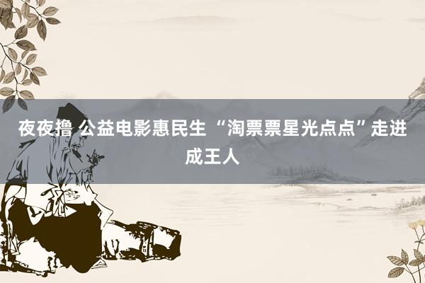 夜夜撸 公益电影惠民生 “淘票票星光点点”走进成王人