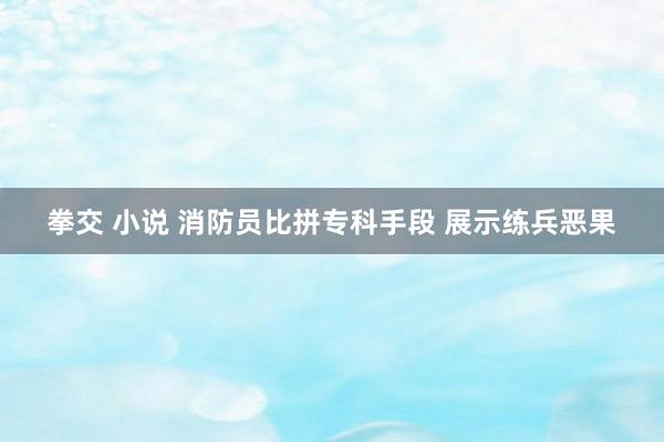 拳交 小说 消防员比拼专科手段 展示练兵恶果