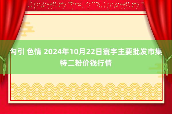 勾引 色情 2024年10月22日寰宇主要批发市集特二粉价钱行情