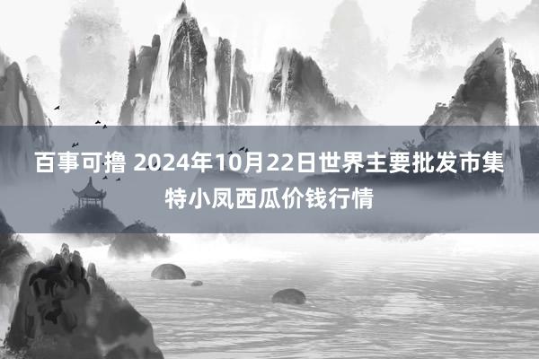 百事可撸 2024年10月22日世界主要批发市集特小凤西瓜价钱行情