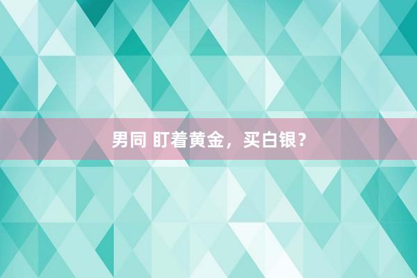 男同 盯着黄金，买白银？