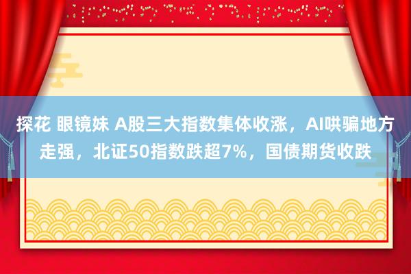 探花 眼镜妹 A股三大指数集体收涨，AI哄骗地方走强，北证50指数跌超7%，国债期货收跌