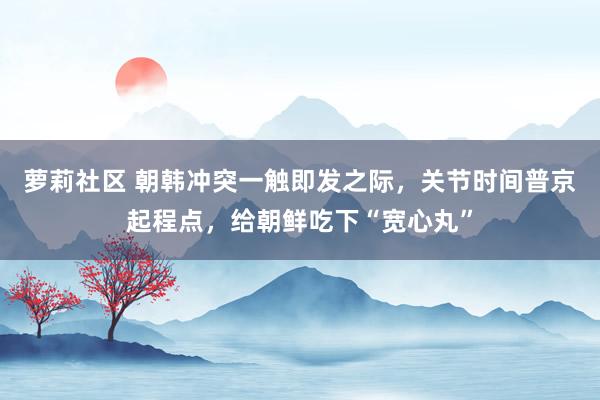 萝莉社区 朝韩冲突一触即发之际，关节时间普京起程点，给朝鲜吃下“宽心丸”