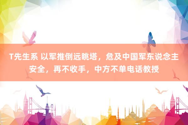 T先生系 以军推倒远眺塔，危及中国军东说念主安全，再不收手，中方不单电话教授