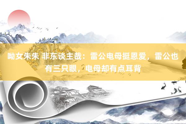 呦女朱朱 非东谈主哉：雷公电母挺恩爱，雷公也有三只眼，电母却有点耳背