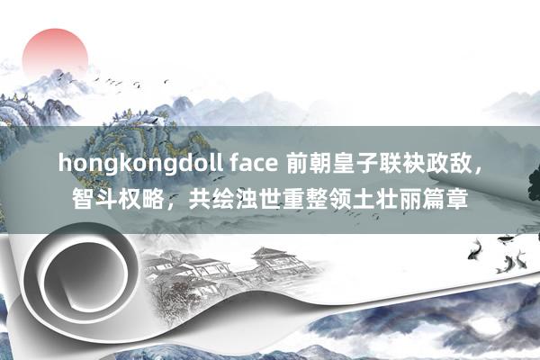 hongkongdoll face 前朝皇子联袂政敌，智斗权略，共绘浊世重整领土壮丽篇章