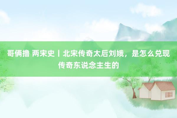 哥俩撸 两宋史丨北宋传奇太后刘娥，是怎么兑现传奇东说念主生的