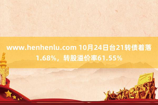 www.henhenlu.com 10月24日台21转债着落1.68%，转股溢价率61.55%
