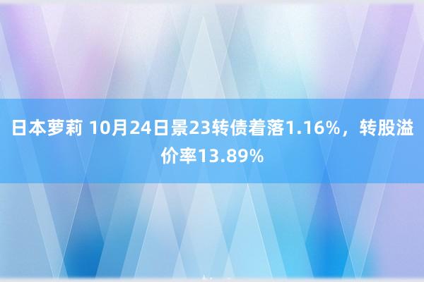 日本萝莉 10月24日景23转债着落1.16%，转股溢价率13.89%