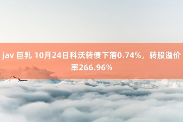 jav 巨乳 10月24日科沃转债下落0.74%，转股溢价率266.96%