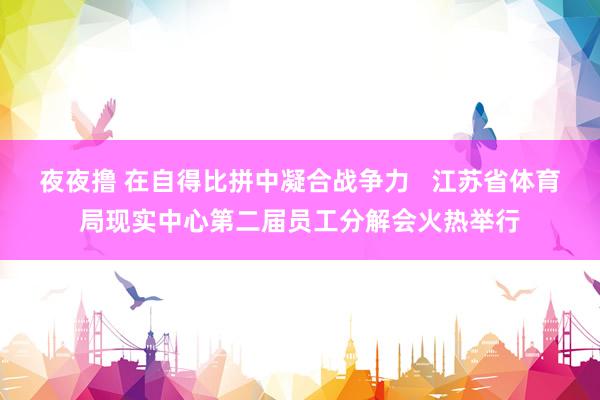 夜夜撸 在自得比拼中凝合战争力   江苏省体育局现实中心第二届员工分解会火热举行