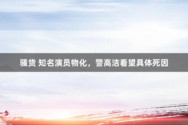 骚货 知名演员物化,警高洁看望具体死因