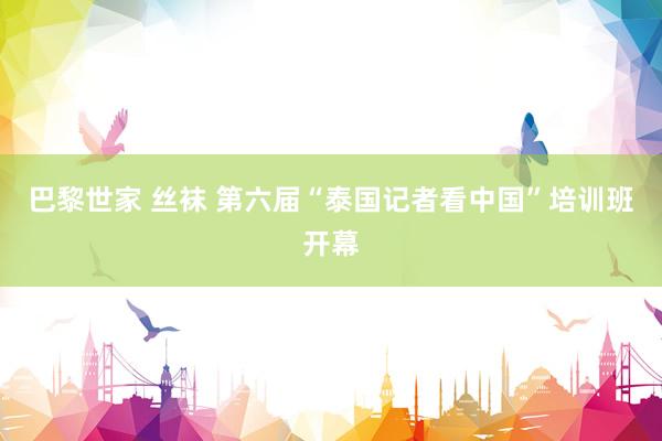 巴黎世家 丝袜 第六届“泰国记者看中国”培训班开幕
