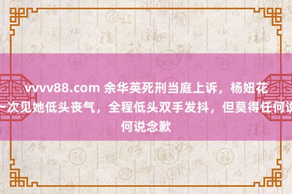 vvvv88.com 余华英死刑当庭上诉，杨妞花：第一次见她低头丧气，全程低头双手发抖，但莫得任何说念歉