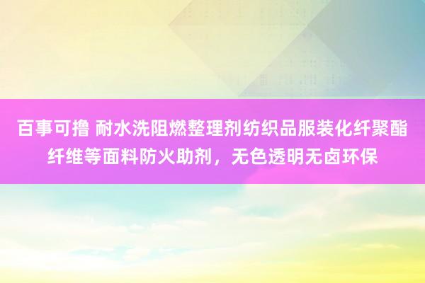百事可撸 耐水洗阻燃整理剂纺织品服装化纤聚酯纤维等面料防火助剂，无色透明无卤环保