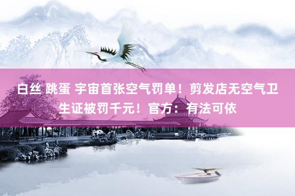 白丝 跳蛋 宇宙首张空气罚单！剪发店无空气卫生证被罚千元！官方：有法可依