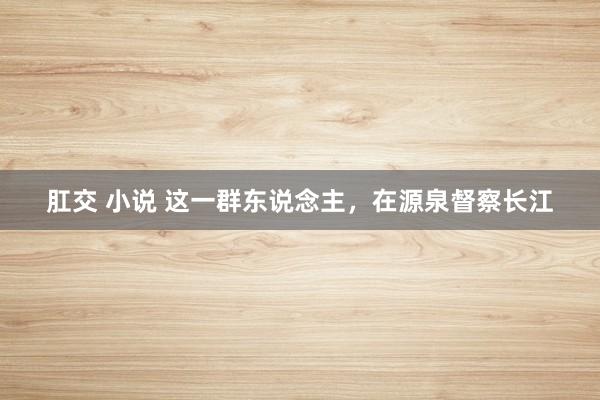 肛交 小说 这一群东说念主，在源泉督察长江