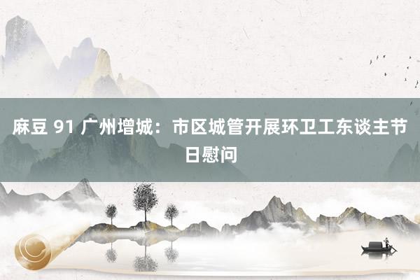 麻豆 91 广州增城：市区城管开展环卫工东谈主节日慰问