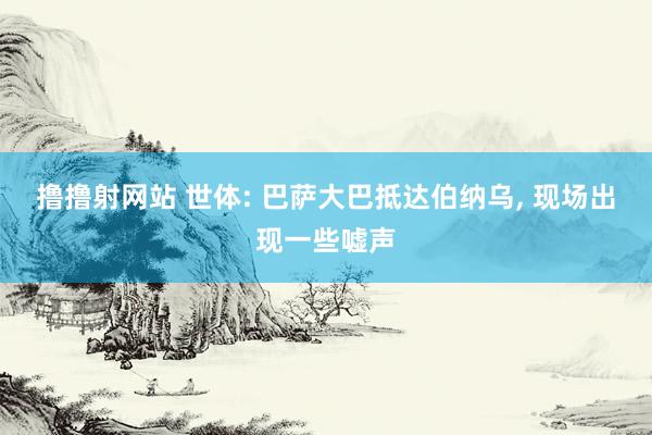 撸撸射网站 世体: 巴萨大巴抵达伯纳乌， 现场出现一些嘘声
