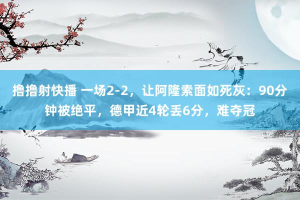 撸撸射快播 一场2-2，让阿隆索面如死灰：90分钟被绝平，德甲近4轮丢6分，难夺冠