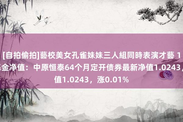 [自拍偷拍]藝校美女孔雀妹妹三人組同時表演才藝 10月25日基金净值：中原恒泰64个月定开债券最新净值1.0243，涨0.01%