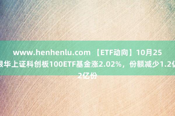 www.henhenlu.com 【ETF动向】10月25日银华上证科创板100ETF基金涨2.02%，份额减少1.2亿份