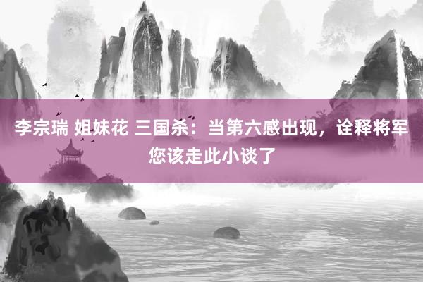李宗瑞 姐妹花 三国杀：当第六感出现，诠释将军您该走此小谈了