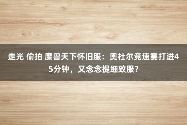 走光 偷拍 魔兽天下怀旧服：奥杜尔竞速赛打进45分钟，又念念提细致服？