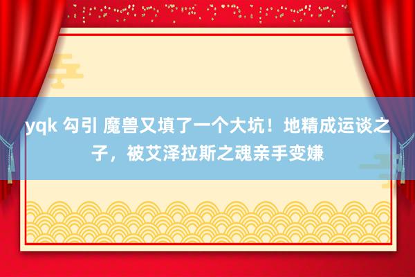 yqk 勾引 魔兽又填了一个大坑！地精成运谈之子，被艾泽拉斯之魂亲手变嫌