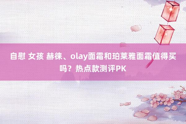 自慰 女孩 赫徕、olay面霜和珀莱雅面霜值得买吗？热点款测评PK