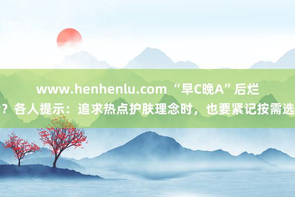 www.henhenlu.com “早C晚A”后烂脸？各人提示：追求热点护肤理念时，也要紧记按需选用