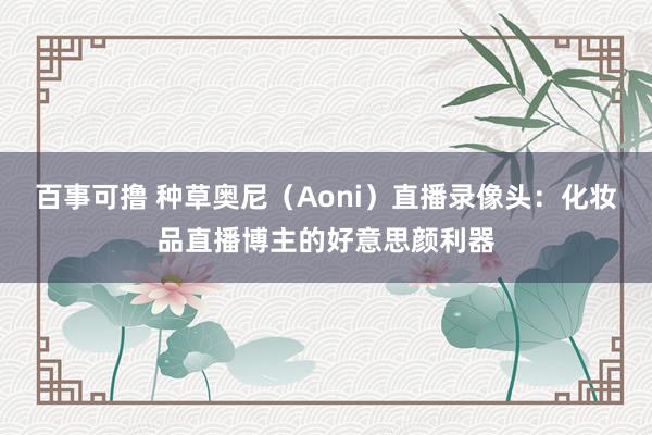 百事可撸 种草奥尼（Aoni）直播录像头：化妆品直播博主的好意思颜利器