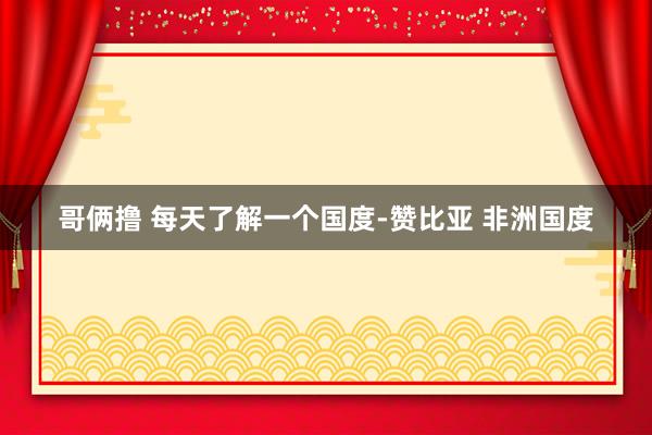 哥俩撸 每天了解一个国度-赞比亚 非洲国度